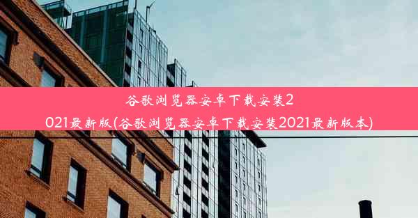 谷歌浏览器安卓下载安装2021最新版(谷歌浏览器安卓下载安装2021最新版本)