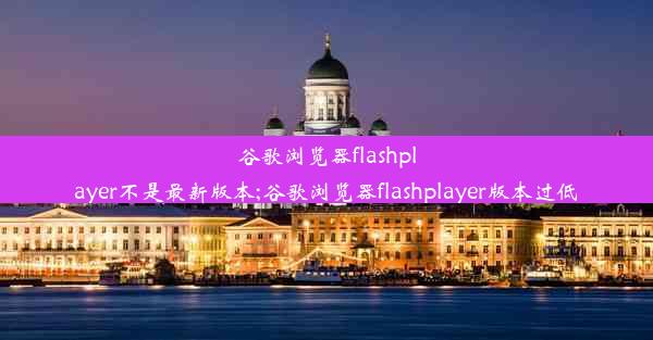 谷歌浏览器flashplayer不是最新版本;谷歌浏览器flashplayer版本过低