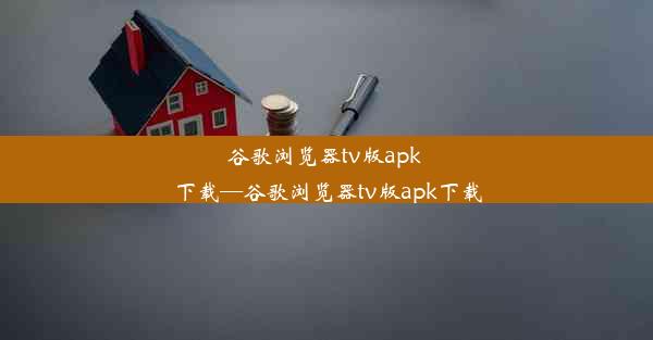 谷歌浏览器tv版apk 下载—谷歌浏览器tv版apk下载