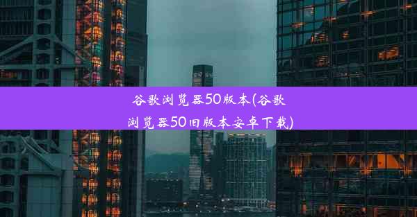 谷歌浏览器50版本(谷歌浏览器50旧版本安卓下载)