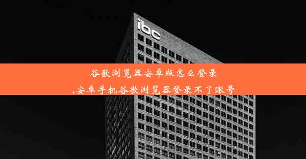 谷歌浏览器安卓版怎么登录,安卓手机谷歌浏览器登录不了账号