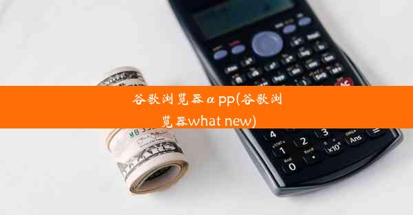 谷歌浏览器αpp(谷歌浏览器what new)