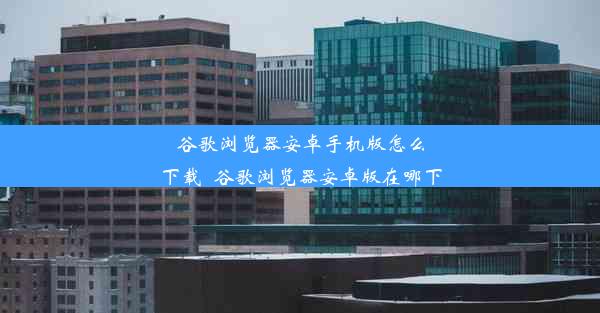 谷歌浏览器安卓手机版怎么下载_谷歌浏览器安卓版在哪下