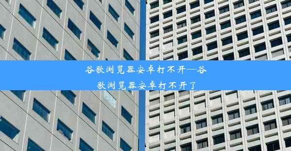 谷歌浏览器安卓打不开—谷歌浏览器安卓打不开了