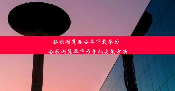 谷歌浏览器安卓下载华为_谷歌浏览器华为手机安装方法