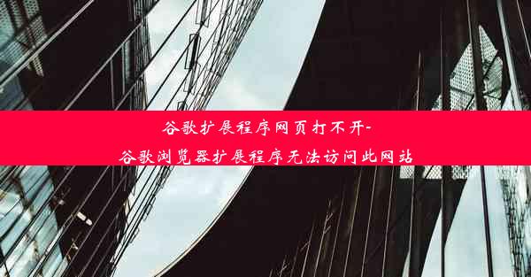 谷歌扩展程序网页打不开-谷歌浏览器扩展程序无法访问此网站