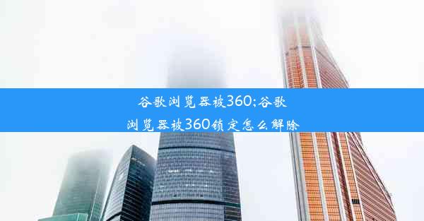 谷歌浏览器被360;谷歌浏览器被360锁定怎么解除