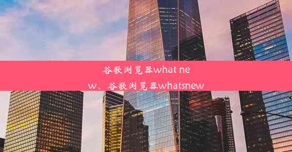 谷歌浏览器what new、谷歌浏览器whatsnew