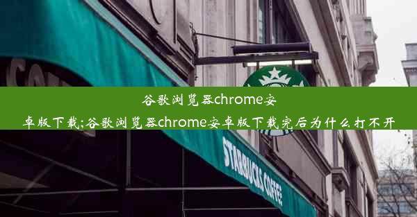 谷歌浏览器chrome安卓版下载;谷歌浏览器chrome安卓版下载完后为什么打不开