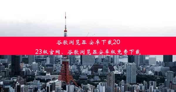 谷歌浏览器 安卓下载2023版官网、谷歌浏览器安卓版免费下载