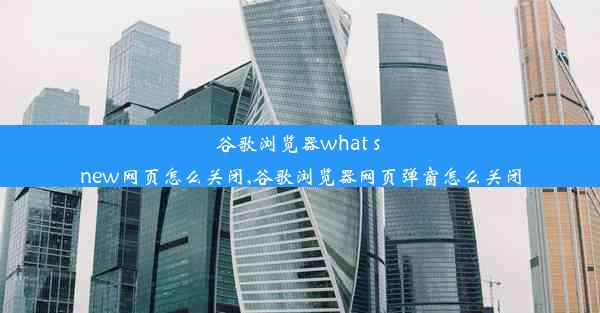 谷歌浏览器what s new网页怎么关闭,谷歌浏览器网页弹窗怎么关闭