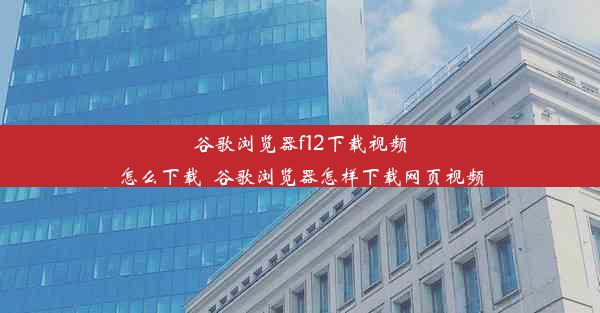 谷歌浏览器f12下载视频怎么下载_谷歌浏览器怎样下载网页视频