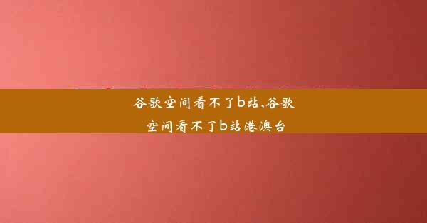 谷歌空间看不了b站,谷歌空间看不了b站港澳台