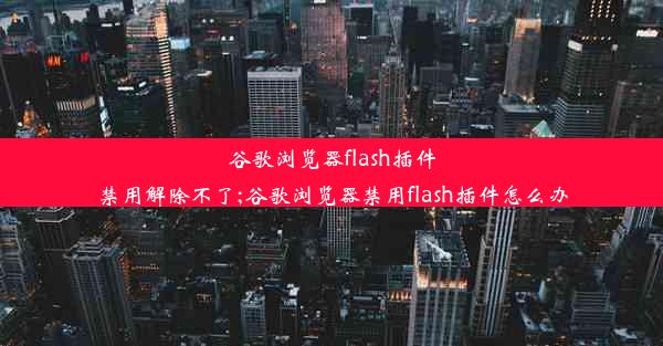 谷歌浏览器flash插件禁用解除不了;谷歌浏览器禁用flash插件怎么办