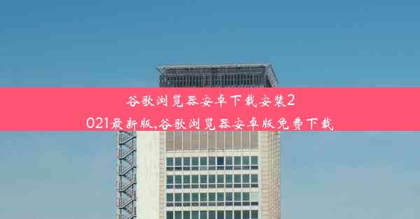 谷歌浏览器安卓下载安装2021最新版,谷歌浏览器安卓版免费下载