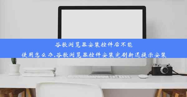 谷歌浏览器安装控件后不能使用怎么办,谷歌浏览器控件安装完刷新还提示安装