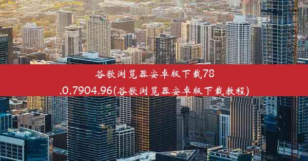 谷歌浏览器安卓版下载78.0.7904.96(谷歌浏览器安卓版下载教程)