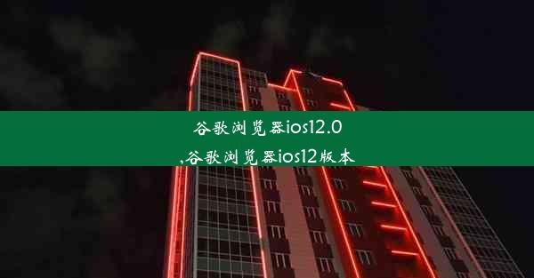 谷歌浏览器ios12.0,谷歌浏览器ios12版本