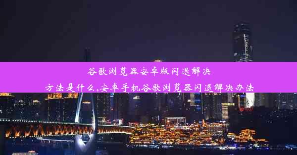 谷歌浏览器安卓版闪退解决方法是什么,安卓手机谷歌浏览器闪退解决办法