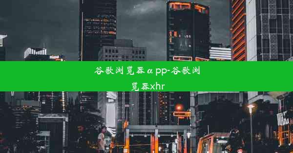 谷歌浏览器αpp-谷歌浏览器xhr