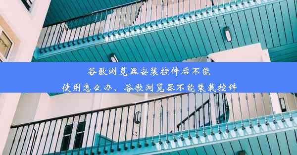 谷歌浏览器安装控件后不能使用怎么办、谷歌浏览器不能装载控件