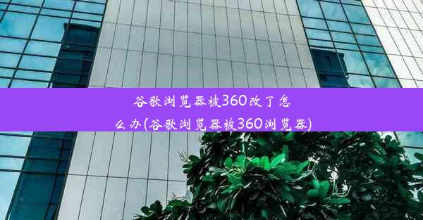 谷歌浏览器被360改了怎么办(谷歌浏览器被360浏览器)