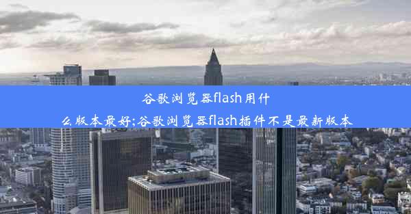 谷歌浏览器flash用什么版本最好;谷歌浏览器flash插件不是最新版本