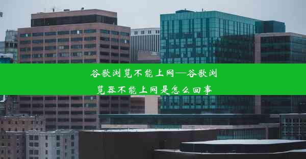 谷歌浏览不能上网—谷歌浏览器不能上网是怎么回事