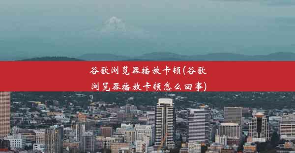 谷歌浏览器播放卡顿(谷歌浏览器播放卡顿怎么回事)