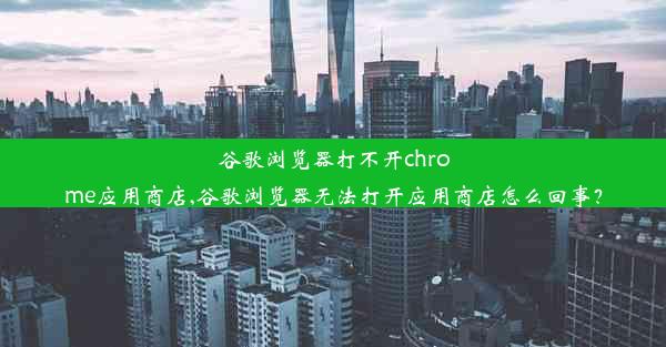 谷歌浏览器打不开chrome应用商店,谷歌浏览器无法打开应用商店怎么回事？