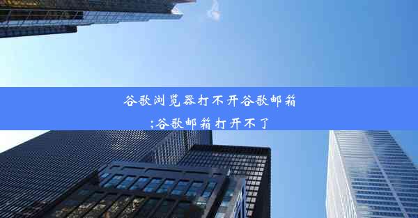 谷歌浏览器打不开谷歌邮箱;谷歌邮箱打开不了