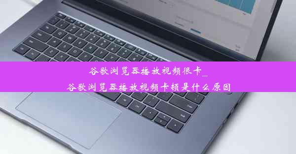 谷歌浏览器播放视频很卡_谷歌浏览器播放视频卡顿是什么原因