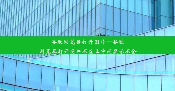 谷歌浏览器打开图片—谷歌浏览器打开图片不在正中间显示不全