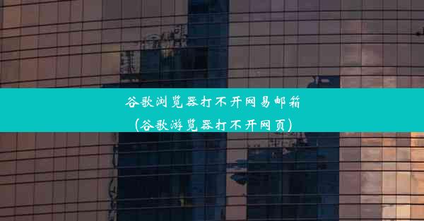 谷歌浏览器打不开网易邮箱(谷歌游览器打不开网页)