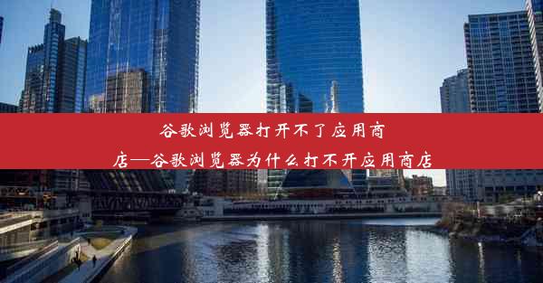 谷歌浏览器打开不了应用商店—谷歌浏览器为什么打不开应用商店