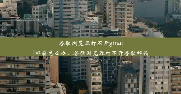 谷歌浏览器打不开gmail邮箱怎么办、谷歌浏览器打不开谷歌邮箱