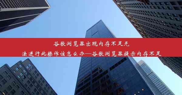 谷歌浏览器出现内存不足无法进行此操作该怎么办—谷歌浏览器提示内存不足