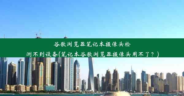 谷歌浏览器笔记本摄像头检测不到设备(笔记本谷歌浏览器摄像头用不了？)