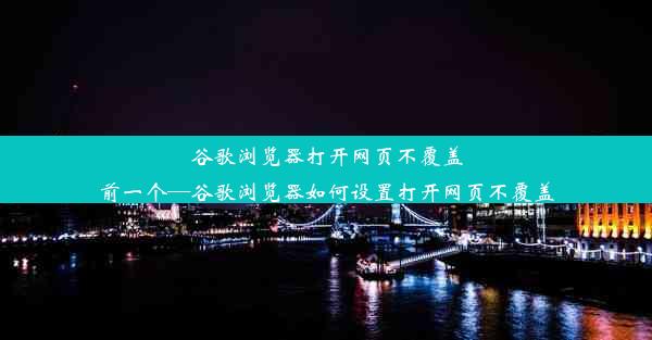 谷歌浏览器打开网页不覆盖前一个—谷歌浏览器如何设置打开网页不覆盖