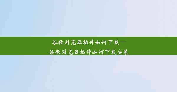 谷歌浏览器插件如何下载—谷歌浏览器插件如何下载安装