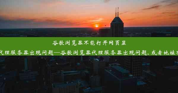 谷歌浏览器不能打开网页显示代理服务器出现问题—谷歌浏览器代理服务器出现问题, 或者地址有误