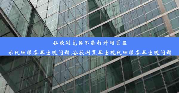 谷歌浏览器不能打开网页显示代理服务器出现问题,谷歌浏览器出现代理服务器出现问题