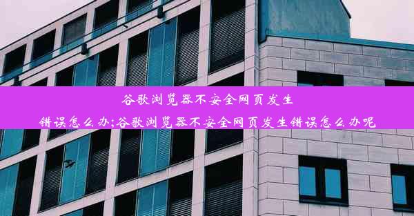 谷歌浏览器不安全网页发生错误怎么办;谷歌浏览器不安全网页发生错误怎么办呢