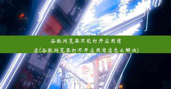 谷歌浏览器不能打开应用商店(谷歌浏览器打不开应用商店怎么解决)