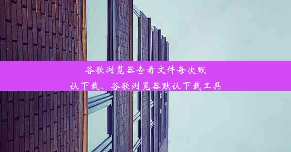 谷歌浏览器查看文件每次默认下载、谷歌浏览器默认下载工具