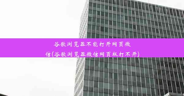 谷歌浏览器不能打开网页微信(谷歌浏览器微信网页版打不开)