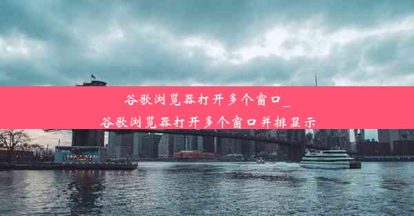 谷歌浏览器打开多个窗口_谷歌浏览器打开多个窗口并排显示