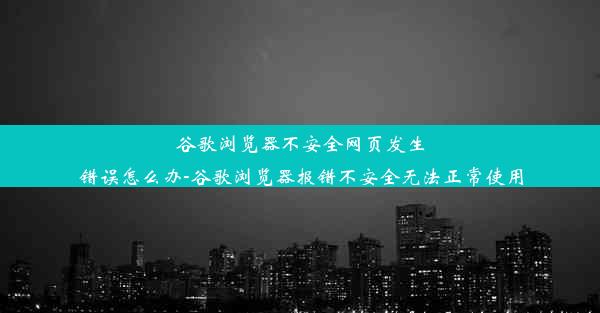 谷歌浏览器不安全网页发生错误怎么办-谷歌浏览器报错不安全无法正常使用