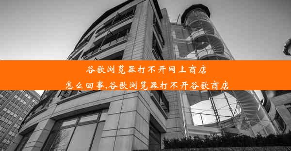 谷歌浏览器打不开网上商店怎么回事,谷歌浏览器打不开谷歌商店