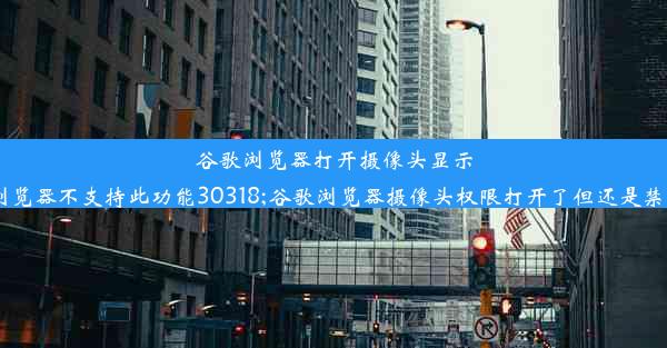 谷歌浏览器打开摄像头显示浏览器不支持此功能30318;谷歌浏览器摄像头权限打开了但还是禁用